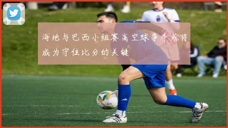 海地与巴西小组赛高空球争夺或将成为守住比分的关键