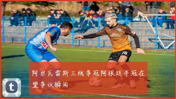 阿尔瓦雷斯三线争冠阿根廷夺冠在望争议瞬间