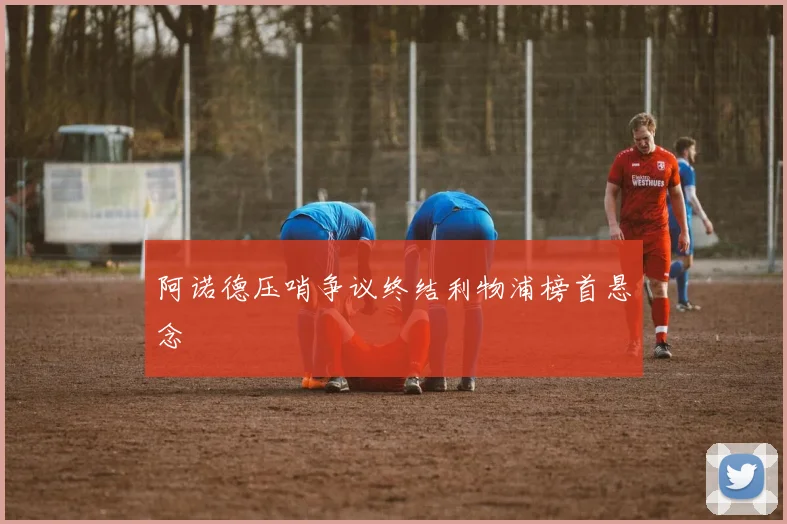 阿诺德压哨争议终结利物浦榜首悬念
