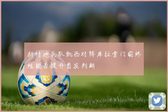科特迪瓦队凯西对阵库拉索门前终结能否提升首发判断