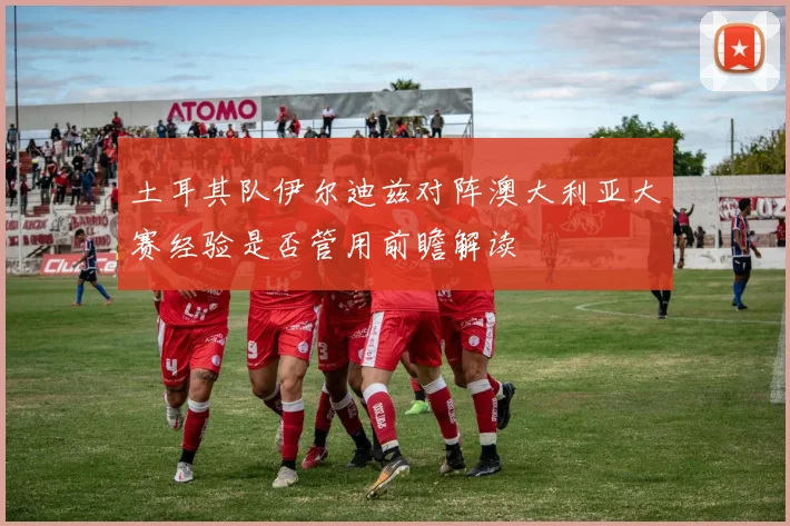 土耳其队伊尔迪兹对阵澳大利亚大赛经验是否管用前瞻解读