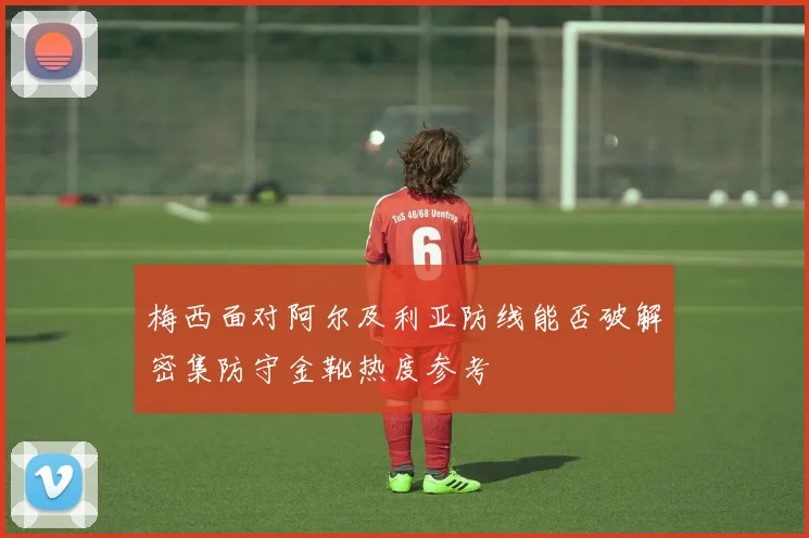 梅西面对阿尔及利亚防线能否破解密集防守金靴热度参考