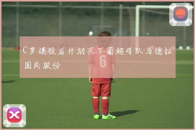 C罗退役后计划买下葡超母队马德拉国民股份