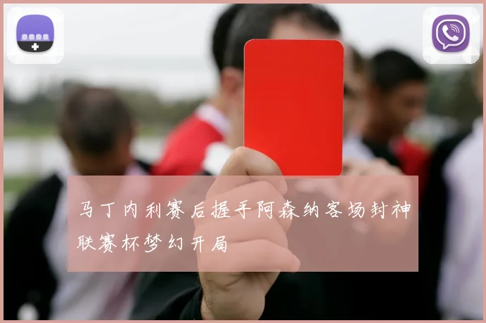 马丁内利赛后握手阿森纳客场封神联赛杯梦幻开局
