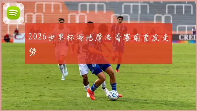 2026世界杯海地摩洛哥赛前首发走势