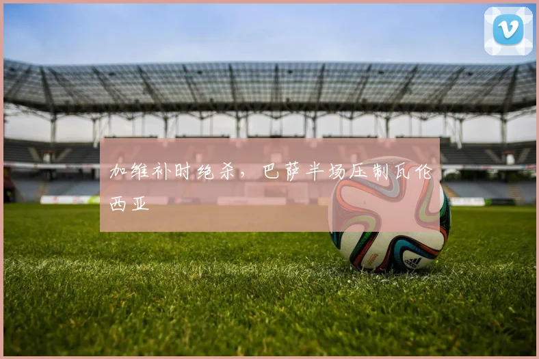 加维补时绝杀，巴萨半场压制瓦伦西亚
