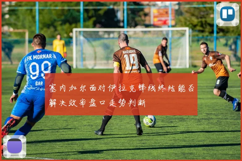 塞内加尔面对伊拉克锋线终结能否解决效率盘口走势判断