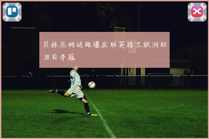 贝林厄姆边路爆发助英格兰欧洲杯泪目夺冠