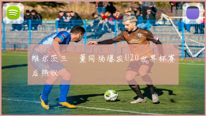 维尔茨三笘薰同场爆发U20世界杯赛后热议