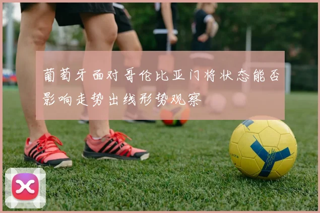 葡萄牙面对哥伦比亚门将状态能否影响走势出线形势观察