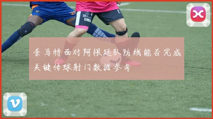 奈马特面对阿根廷队防线能否完成关键传球射门数据参考