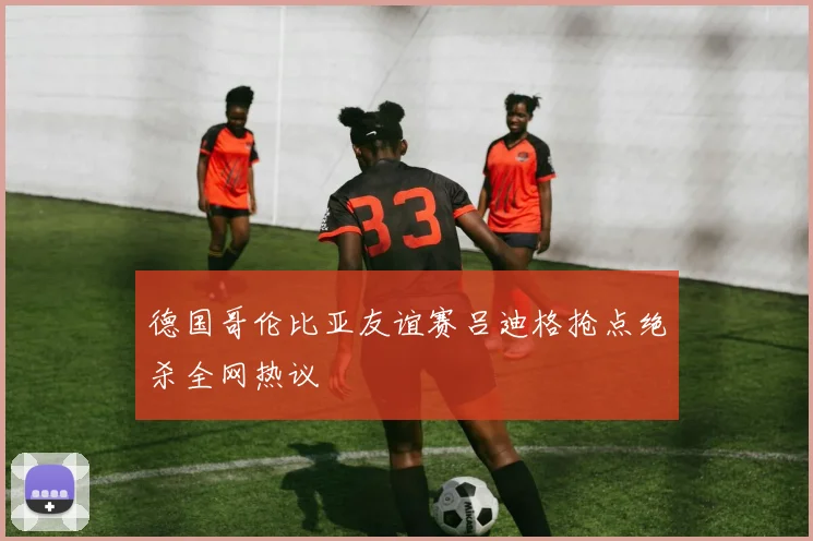 德国哥伦比亚友谊赛吕迪格抢点绝杀全网热议