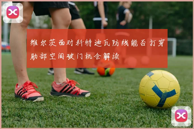 维尔茨面对科特迪瓦防线能否打穿肋部空间破门机会解读
