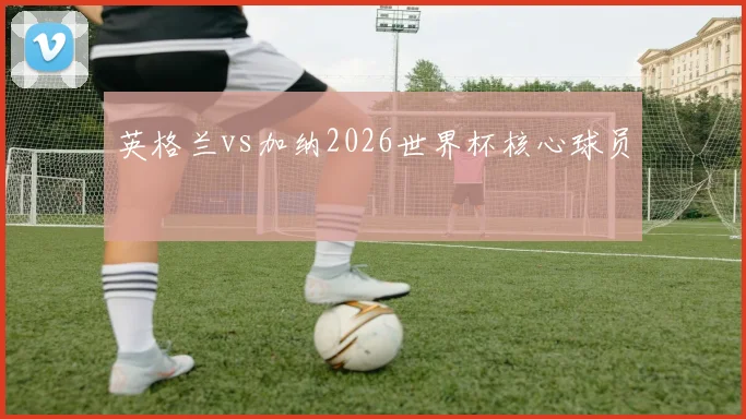 英格兰vs加纳2026世界杯核心球员