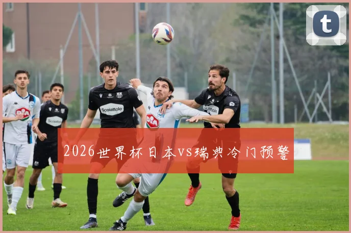 2026世界杯日本vs瑞典冷门预警