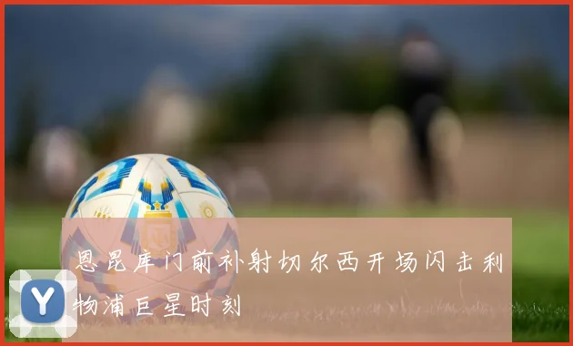 恩昆库门前补射切尔西开场闪击利物浦巨星时刻