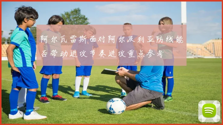 阿尔瓦雷斯面对阿尔及利亚防线能否带动进攻节奏进攻重点参考