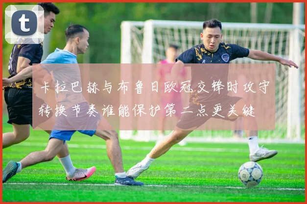 卡拉巴赫与布鲁日欧冠交锋时攻守转换节奏谁能保护第二点更关键