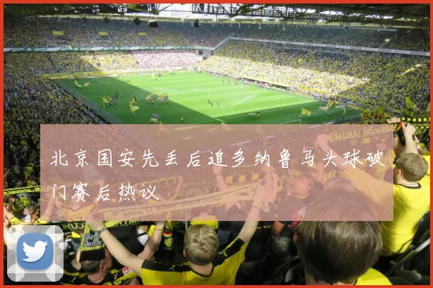 北京国安先丢后追多纳鲁马头球破门赛后热议