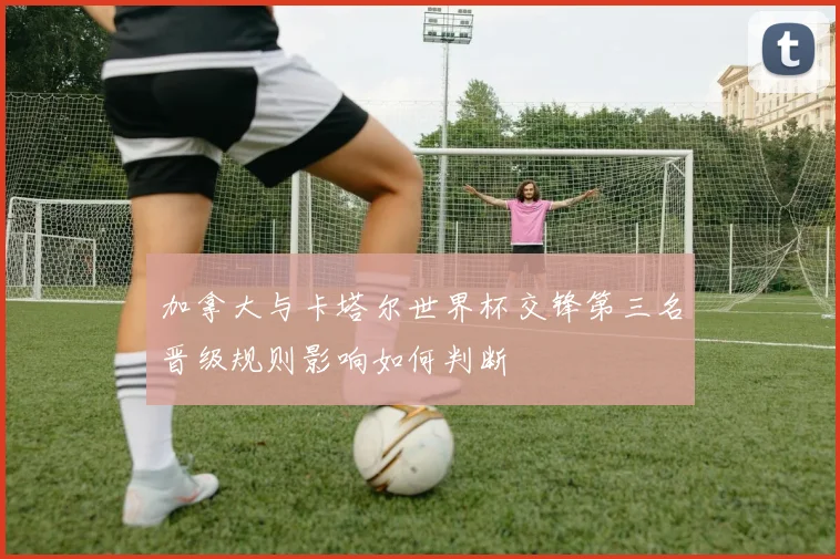 加拿大与卡塔尔世界杯交锋第三名晋级规则影响如何判断