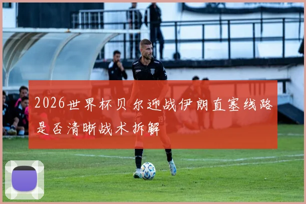2026世界杯贝尔迎战伊朗直塞线路是否清晰战术拆解