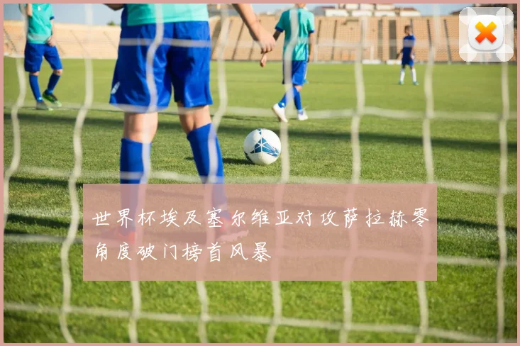 世界杯埃及塞尔维亚对攻萨拉赫零角度破门榜首风暴