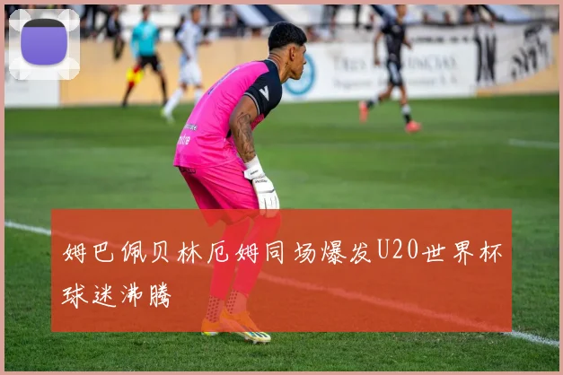 姆巴佩贝林厄姆同场爆发U20世界杯球迷沸腾