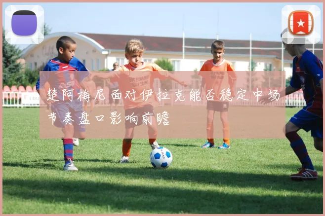 楚阿梅尼面对伊拉克能否稳定中场节奏盘口影响前瞻