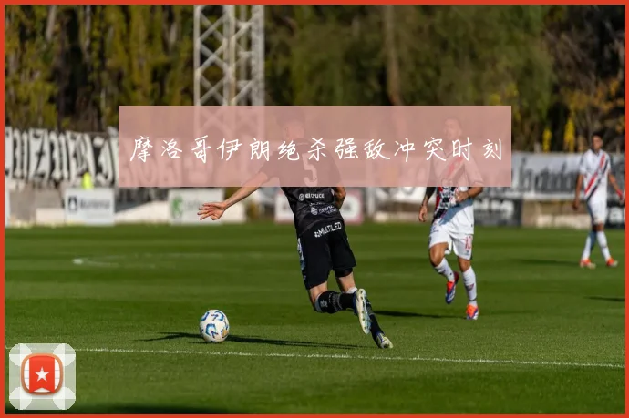 摩洛哥伊朗绝杀强敌冲突时刻