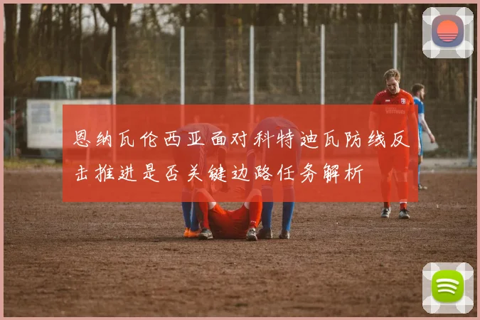 恩纳瓦伦西亚面对科特迪瓦防线反击推进是否关键边路任务解析