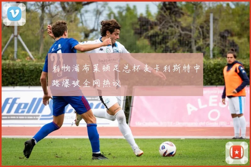 利物浦布莱顿足总杯麦卡利斯特中路爆破全网热议