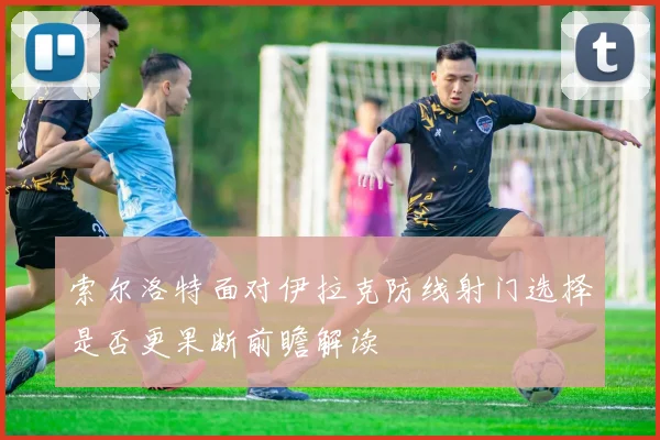 索尔洛特面对伊拉克防线射门选择是否更果断前瞻解读