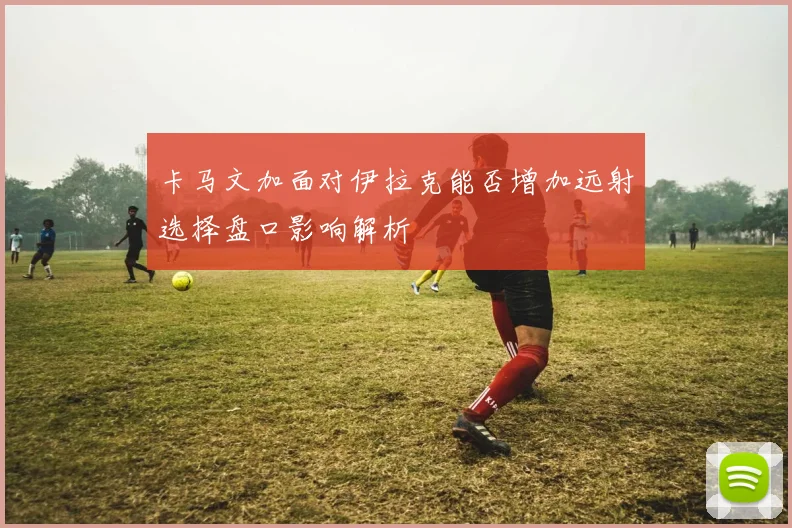 卡马文加面对伊拉克能否增加远射选择盘口影响解析