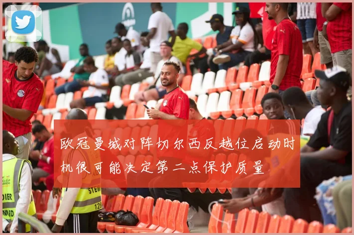 欧冠曼城对阵切尔西反越位启动时机很可能决定第二点保护质量