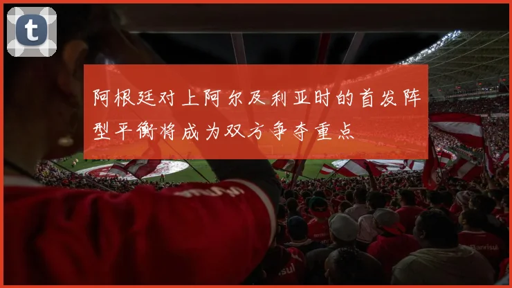 阿根廷对上阿尔及利亚时的首发阵型平衡将成为双方争夺重点