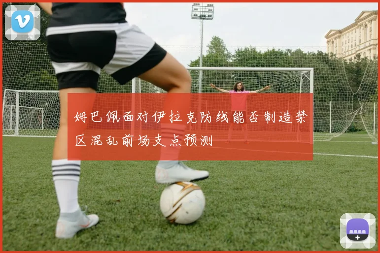 姆巴佩面对伊拉克防线能否制造禁区混乱前场支点预测