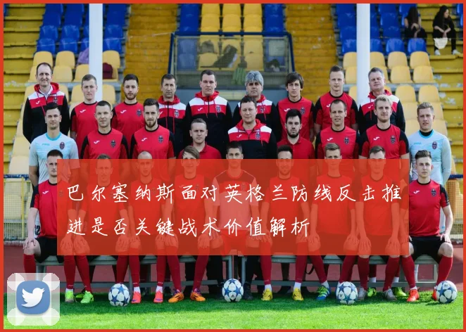 巴尔塞纳斯面对英格兰防线反击推进是否关键战术价值解析