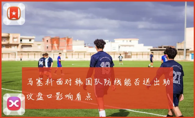 马塞科面对韩国队防线能否送出助攻盘口影响看点