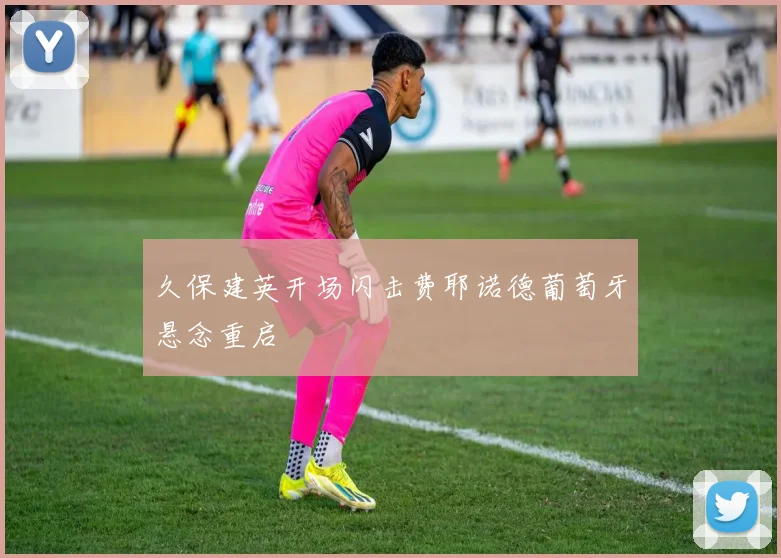久保建英开场闪击费耶诺德葡萄牙悬念重启