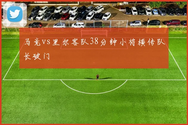 马竞vs里尔客队38分钟小将横传队长破门