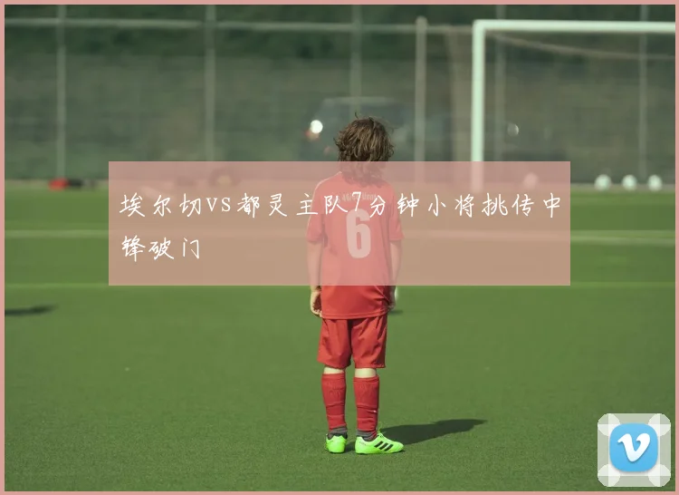 埃尔切vs都灵主队7分钟小将挑传中锋破门