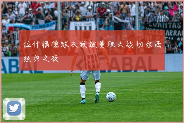 拉什福德球衣致敬曼联大战切尔西经典之夜