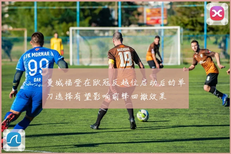 曼城福登在欧冠反越位启动后的单刀选择有望影响前锋回撤效果