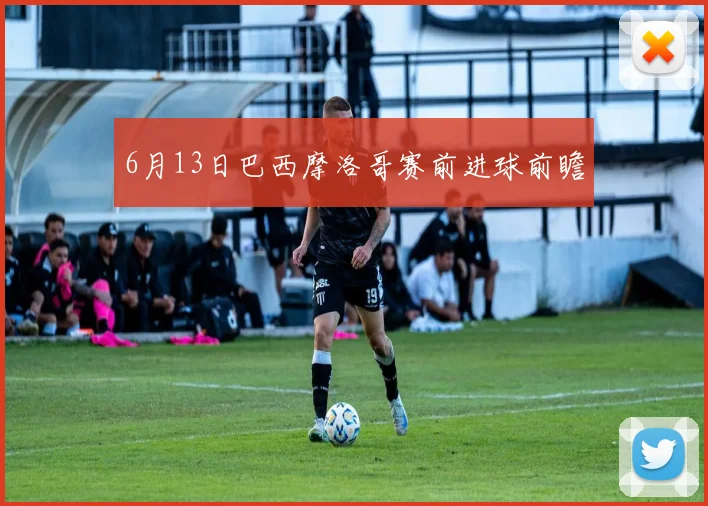 6月13日巴西摩洛哥赛前进球前瞻
