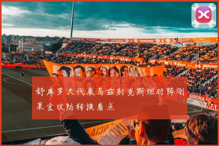 舒库罗夫代表乌兹别克斯坦对阵刚果金攻防转换看点