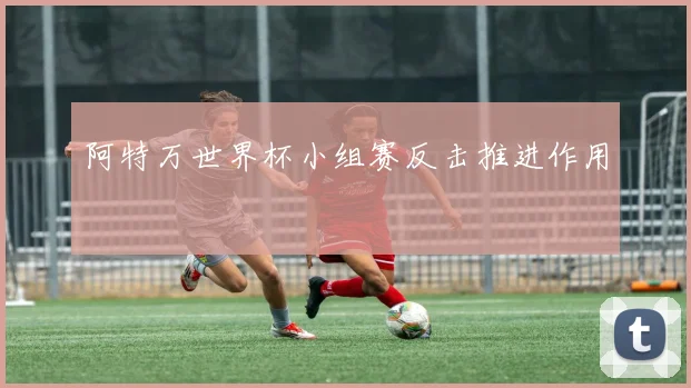 阿特万世界杯小组赛反击推进作用