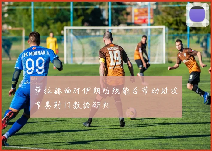 萨拉赫面对伊朗防线能否带动进攻节奏射门数据研判