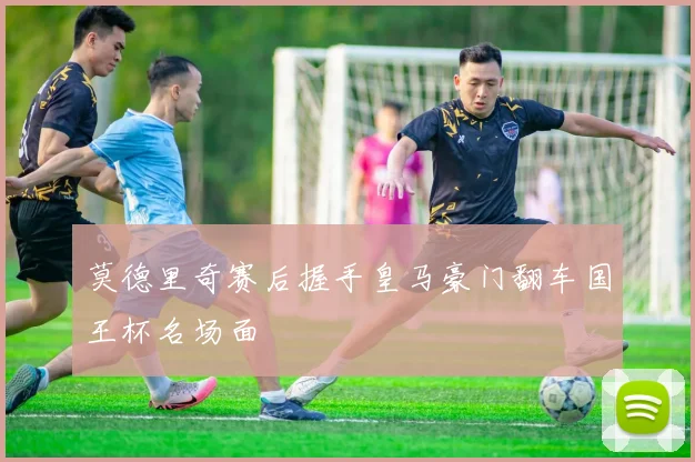 莫德里奇赛后握手皇马豪门翻车国王杯名场面