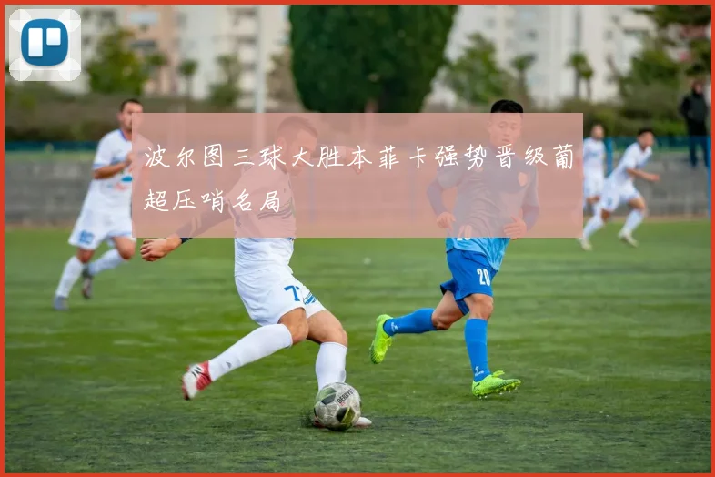 波尔图三球大胜本菲卡强势晋级葡超压哨名局