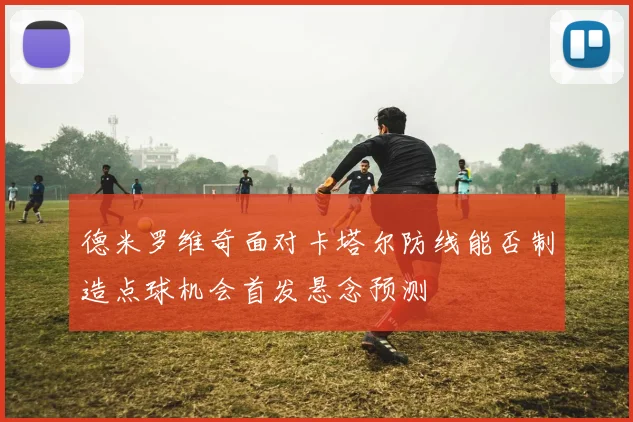 德米罗维奇面对卡塔尔防线能否制造点球机会首发悬念预测